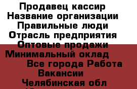 Продавец-кассир › Название организации ­ Правильные люди › Отрасль предприятия ­ Оптовые продажи › Минимальный оклад ­ 25 000 - Все города Работа » Вакансии   . Челябинская обл.,Южноуральск г.